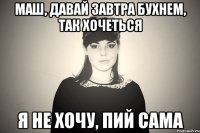 маш, давай завтра бухнем, так хочеться я не хочу, пий сама