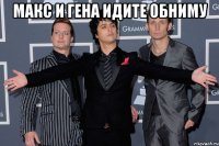 Макс и Гена идите обниму 