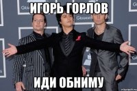Игорь Горлов иди обниму
