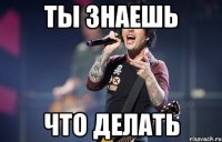 Ты знаешь что делать