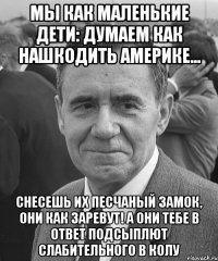 Мы как маленькие дети: думаем как нашкодить Америке... Снесешь их песчаный замок, они как заревут! А они тебе в ответ подсыплют слабительного в Колу