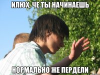 Илюх, че ты начинаешь нормально же пердели