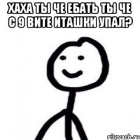 хаха ты че ебать ты че с 9 вите иташки упал? 