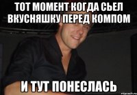 тот момент когда сьел вкусняшку перед компом и тут понеслась