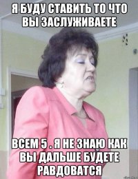 Я БУДУ СТАВИТЬ ТО ЧТО ВЫ ЗАСЛУЖИВАЕТЕ ВСЕМ 5 . Я НЕ ЗНАЮ КАК ВЫ ДАЛЬШЕ БУДЕТЕ РАВДОВАТСЯ