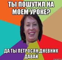 ты пошутил на моем уроке? да ты петросян,дневник давай