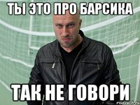 ТЫ ЭТО ПРО БАРСИКА ТАК НЕ ГОВОРИ