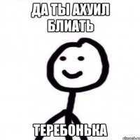 да ты ахуил блиать теребонька