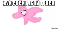 Хуй соси губой тряси 