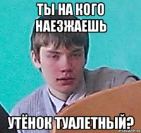 Ты на кого наезжаешь Утёнок туалетный?