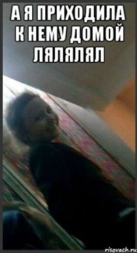 а я приходила к нему домой лялялял 