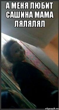 а меня любит сашина мама лялялял 