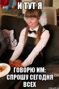 и тут я говорю им: спрошу сегодня всех
