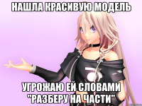 Нашла красивую модель Угрожаю ей словами "Разберу на части"