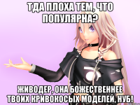 Тда плоха тем, что популярна? Живодер, она божественнее твоих кривокосых моделей, нуб!