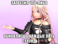 Загрузил что-либо Обновляешь каждые пять секунд