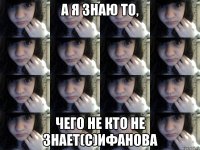 а я знаю то, чего не кто не знает(с)Ифанова