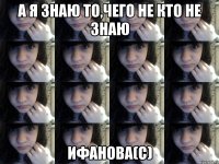 а я знаю то,чего не кто не знаю Ифанова(с)