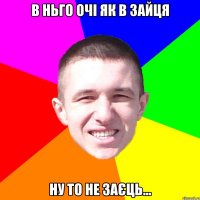 В ньго очі як в зайця ну то не заєць...
