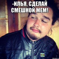 -Илья, сделай смешной мем! 