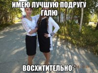 Имею лучшую подругу Галю Восхитительно:*
