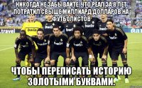 Никогда не забывайте, что Реал за 8 лет потратил свыше миллиард долларов на футболистов чтобы переписать историю золотыми буквами.