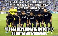 Никогда не забывайте, что Реал за 10 лет потратил свыше почти миллиарда долларов на футболистов чтобы переписать историю золотыми буквами.