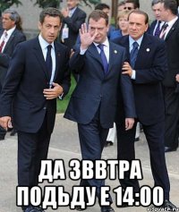  ДА ЗВВТРА ПОДЬДУ Е 14:00