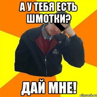а у тебя есть шмотки? дай мне!