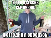 И это я сексик Семичкин) И сегодня я обосцусь!