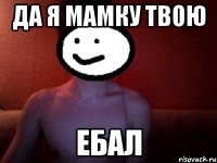 ДА Я МАМКУ ТВОЮ ЕБАЛ