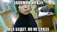 запомни фразу: все будет, но не сразу
