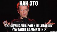 как это ты слушаешь рок и не знаешь кто такие RAMMSTEIN ?
