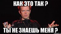 как это так ? Ты не знаешь меня ?