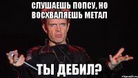 Слушаешь попсу, Но восхваляешь метал ты дебил?