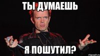 Ты думаешь я пошутил?