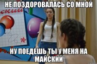 НЕ ПОЗДОРОВАЛАСЬ СО МНОЙ НУ ПОЕДЕШЬ ТЫ У МЕНЯ НА МАЙСКИЙ