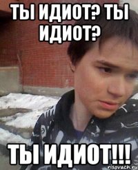 ТЫ ИДИОТ? ТЫ ИДИОТ? ТЫ ИДИОТ!!!