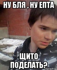 НУ БЛЯ , НУ ЕПТА ЩИТО ПОДЕЛАТЬ?
