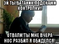 Эй ты!Батаник!Подскажи контролку!! Отвали!ты мне вчера нос разбил я обиделся!