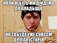 Коли небуть ми дійдемо до кладбіща Но то буде уже совсєм другая історія