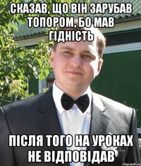 сказав, що він зарубав топором, бо мав гідність після того на уроках не відповідав