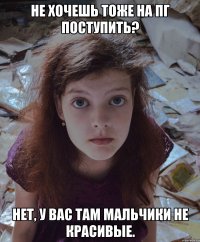 Не хочешь тоже на ПГ поступить? Нет, у вас там мальчики не красивые.