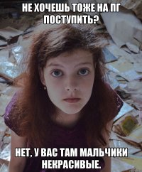 не хочешь тоже на пг поступить? нет, у вас там мальчики некрасивые.