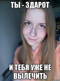 ты - здарот и тебя уже не вылечить