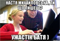 Настя Михайловська , ти що пишеш ? Ужастік батя )