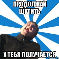 Продолжай шутить У тебя получается