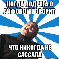 Когда подруга с айфоном говорит Что никогда не сассала