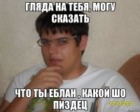 Гляда на тебя, могу сказать что ты еблан , какой шо пиздец