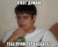 Я вот думаю тебе прям тут въебать?